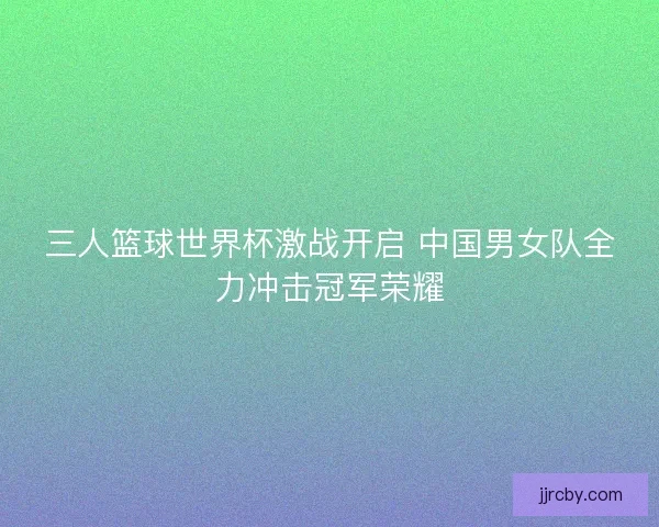 三人篮球世界杯激战开启 中国男女队全力冲击冠军荣耀