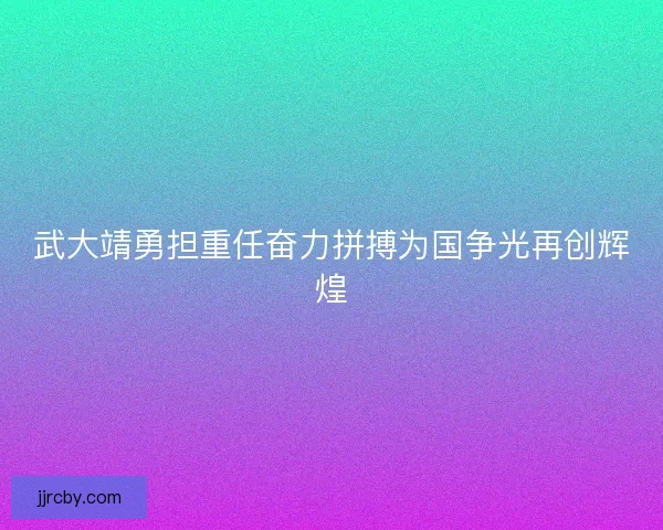 武大靖勇担重任奋力拼搏为国争光再创辉煌