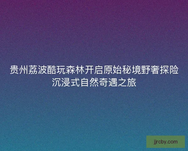 贵州荔波酷玩森林开启原始秘境野奢探险沉浸式自然奇遇之旅