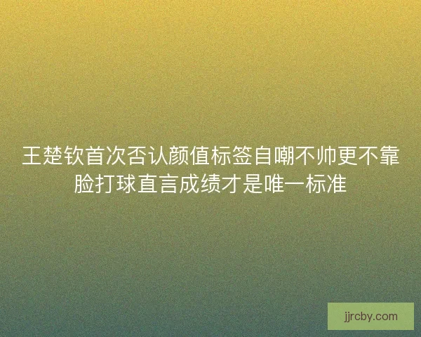 王楚钦首次否认颜值标签自嘲不帅更不靠脸打球直言成绩才是唯一标准